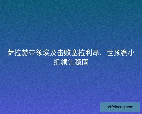萨拉赫带领埃及击败塞拉利昂,世预赛小组领先稳固 萨拉赫带领埃及击败塞拉利昂,世预赛小组领先稳固