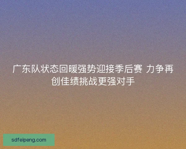 广东队状态回暖强势迎接季后赛 力争再创佳绩挑战更强对手