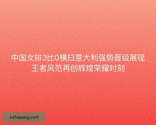中国女排3比0横扫意大利强势晋级展现王者风范再创辉煌荣耀时刻