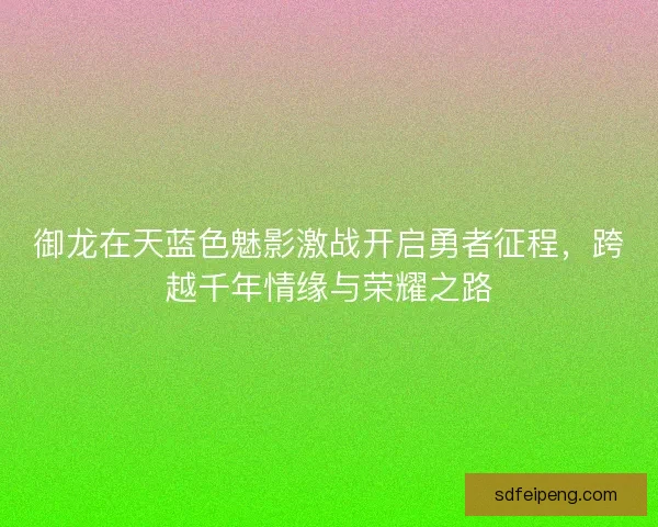 御龙在天蓝色魅影激战开启勇者征程，跨越千年情缘与荣耀之路