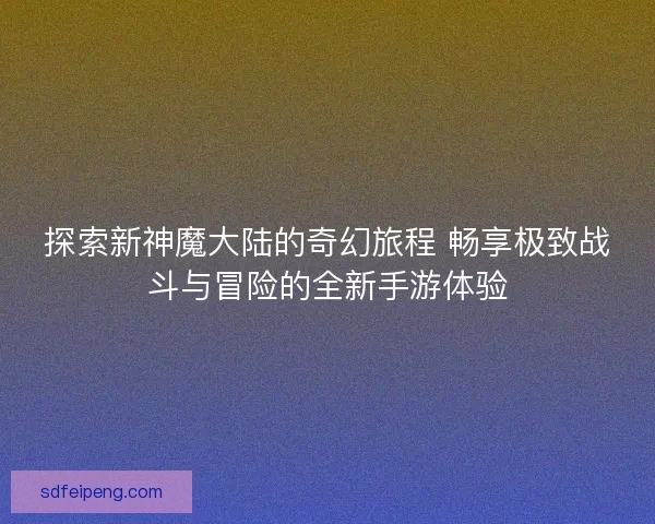 探索新神魔大陆的奇幻旅程 畅享极致战斗与冒险的全新手游体验