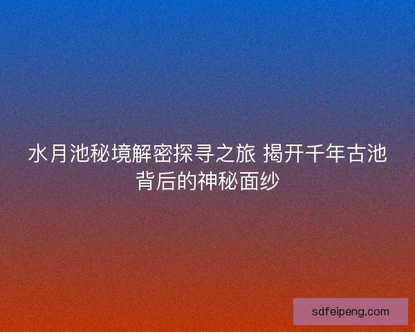 水月池秘境解密探寻之旅 揭开千年古池背后的神秘面纱