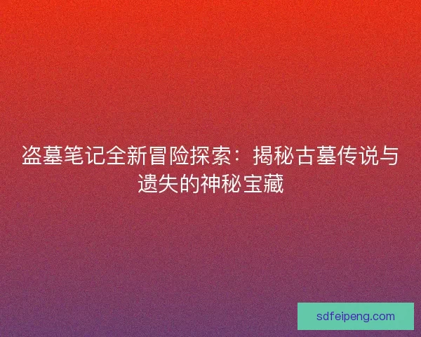 盗墓笔记全新冒险探索：揭秘古墓传说与遗失的神秘宝藏