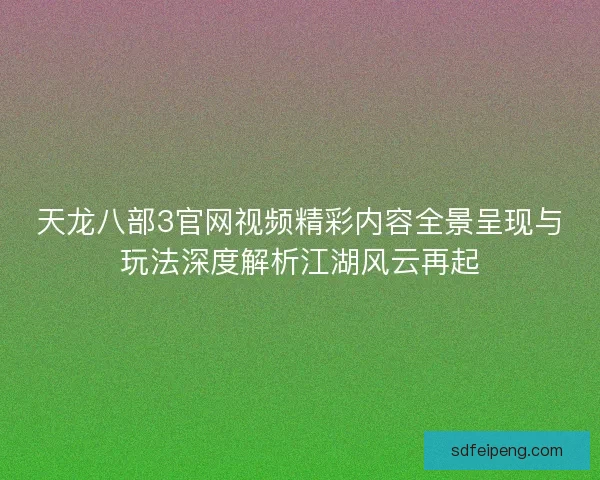 天龙八部3官网视频精彩内容全景呈现与玩法深度解析江湖风云再起