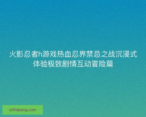 火影忍者h游戏热血忍界禁忌之战沉浸式体验极致剧情互动冒险篇