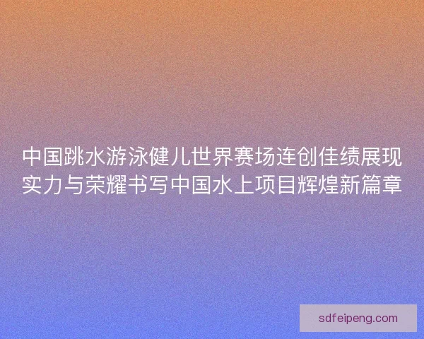 中国跳水游泳健儿世界赛场连创佳绩展现实力与荣耀书写中国水上项目辉煌新篇章