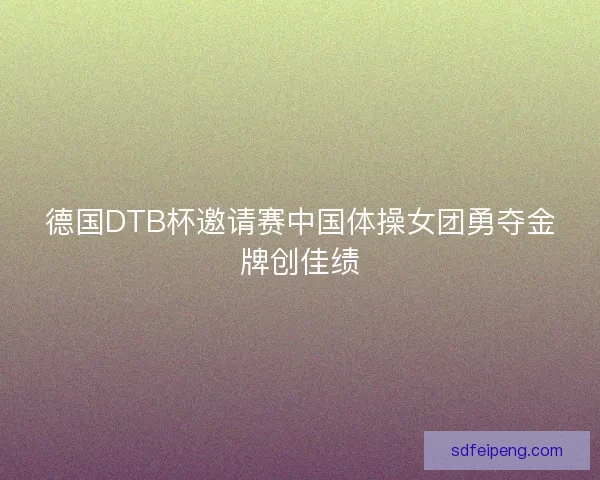 德国DTB杯邀请赛中国体操女团勇夺金牌创佳绩