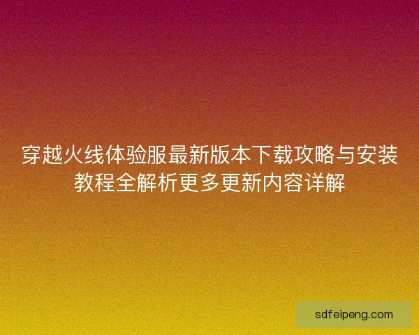 穿越火线体验服最新版本下载攻略与安装教程全解析更多更新内容详解