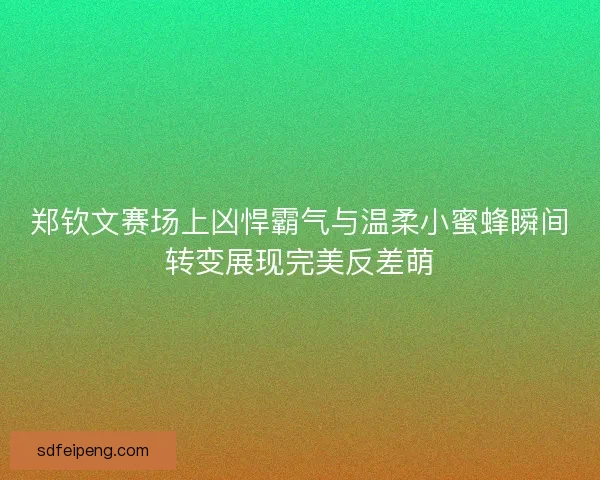 郑钦文赛场上凶悍霸气与温柔小蜜蜂瞬间转变展现完美反差萌