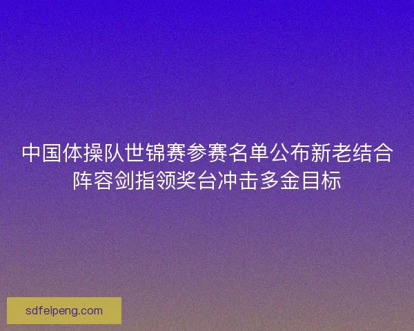 中国体操队世锦赛参赛名单公布新老结合阵容剑指领奖台冲击多金目标