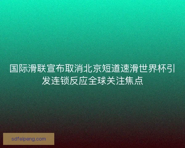 国际滑联宣布取消北京短道速滑世界杯引发连锁反应全球关注焦点