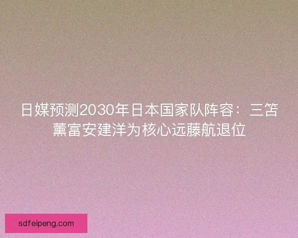 日媒预测2030年日本国家队阵容：三笘薰富安建洋为核心远藤航退位