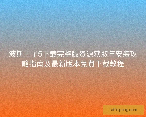 波斯王子5下载完整版资源获取与安装攻略指南及最新版本免费下载教程 波斯王子5下载完整版资源获取与安装攻略指南及最新版本免费下载教程