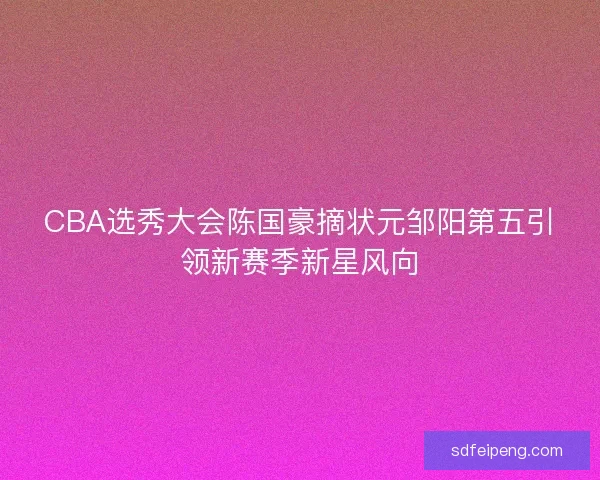 CBA选秀大会陈国豪摘状元邹阳第五引领新赛季新星风向