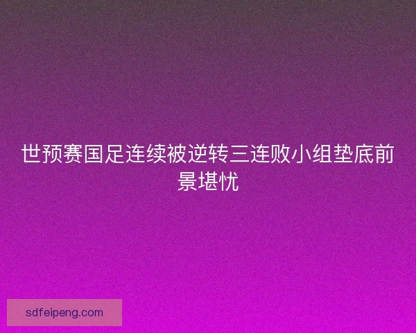 世预赛国足连续被逆转三连败小组垫底前景堪忧 世预赛国足连续被逆转三连败小组垫底前景堪忧