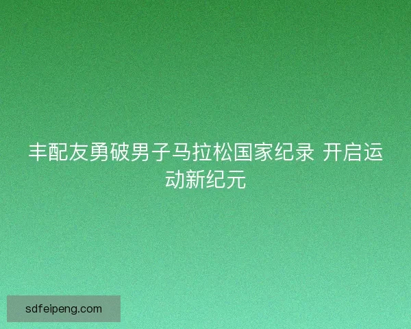 丰配友勇破男子马拉松国家纪录 开启运动新纪元