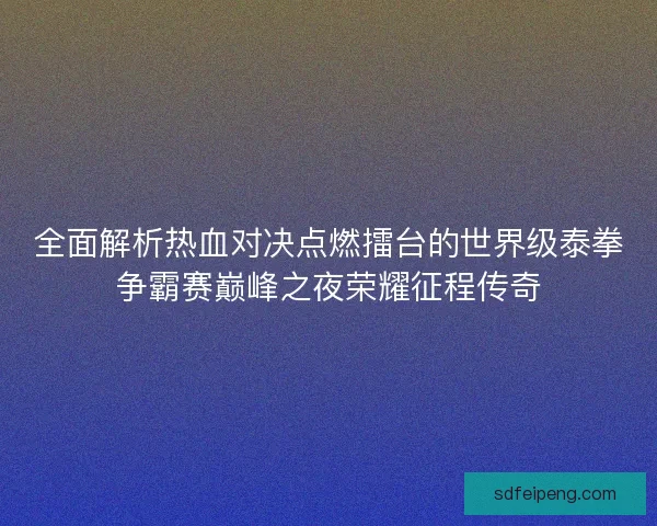 全面解析热血对决点燃擂台的世界级泰拳争霸赛巅峰之夜荣耀征程传奇