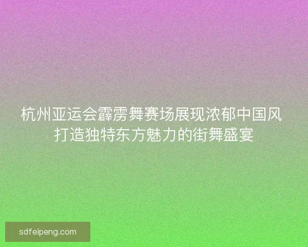 杭州亚运会霹雳舞赛场展现浓郁中国风 打造独特东方魅力的街舞盛宴 杭州亚运会霹雳舞赛场展现浓郁中国风 打造独特东方魅力的街舞盛宴