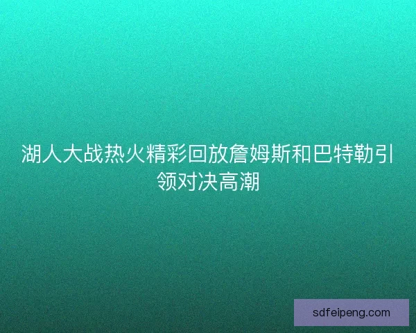 湖人大战热火精彩回放詹姆斯和巴特勒引领对决高潮 湖人大战热火精彩回放詹姆斯和巴特勒引领对决高潮