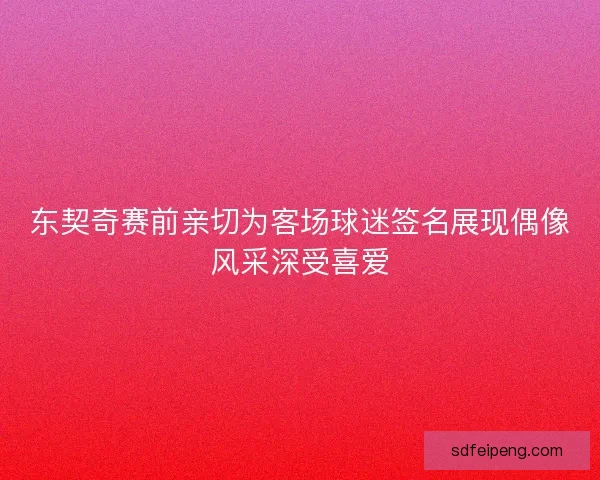 东契奇赛前亲切为客场球迷签名展现偶像风采深受喜爱