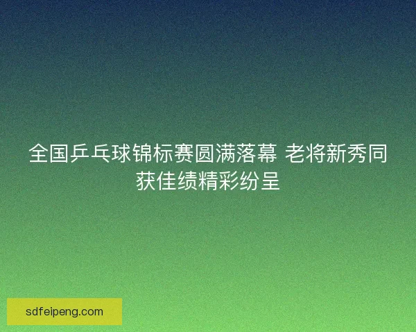 全国乒乓球锦标赛圆满落幕 老将新秀同获佳绩精彩纷呈 全国乒乓球锦标赛圆满落幕 老将新秀同获佳绩精彩纷呈