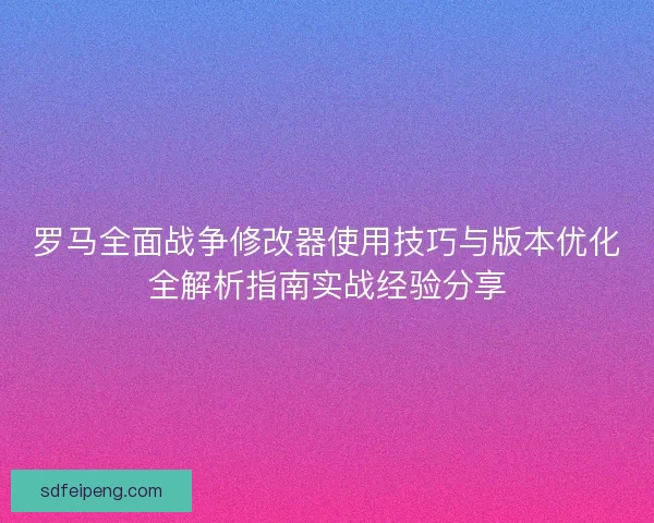 罗马全面战争修改器使用技巧与版本优化全解析指南实战经验分享
