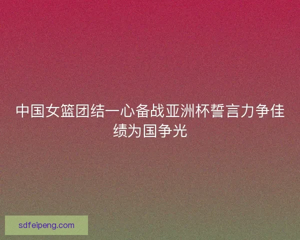 中国女篮团结一心备战亚洲杯誓言力争佳绩为国争光 中国女篮团结一心备战亚洲杯誓言力争佳绩为国争光