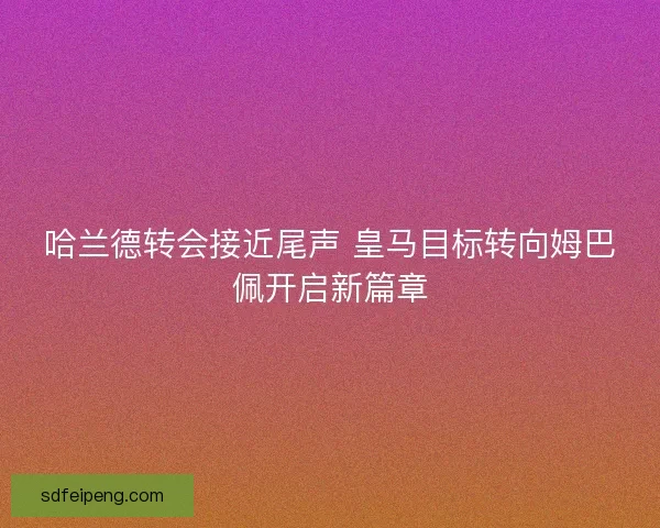 哈兰德转会接近尾声 皇马目标转向姆巴佩开启新篇章