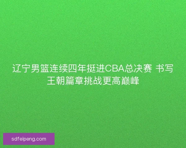 辽宁男篮连续四年挺进CBA总决赛 书写王朝篇章挑战更高巅峰
