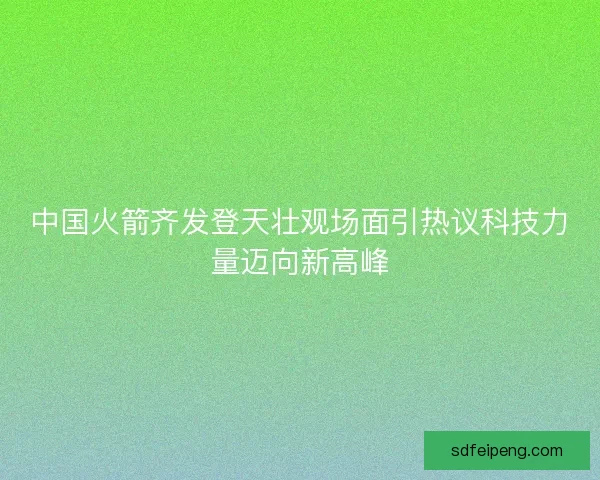 中国火箭齐发登天壮观场面引热议科技力量迈向新高峰