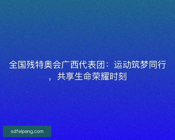 全国残特奥会广西代表团：运动筑梦同行，共享生命荣耀时刻