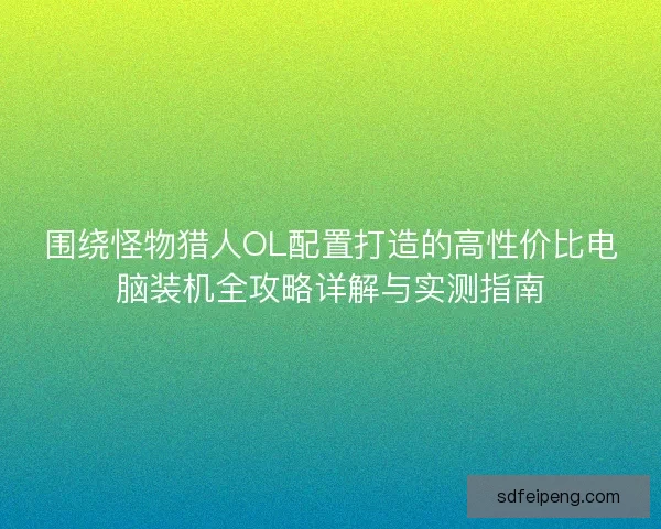 围绕怪物猎人OL配置打造的高性价比电脑装机全攻略详解与实测指南