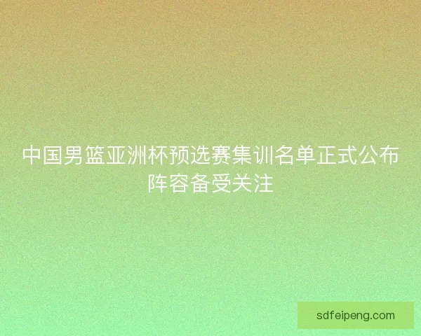 中国男篮亚洲杯预选赛集训名单正式公布阵容备受关注