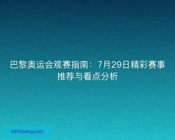 巴黎奥运会观赛指南:7月29日精彩赛事推荐与看点分析 巴黎奥运会观赛指南:7月29日精彩赛事推荐与看点分析