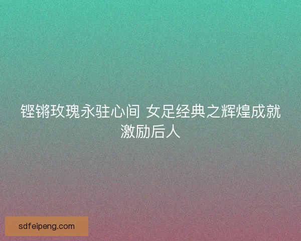 铿锵玫瑰永驻心间 女足经典之辉煌成就激励后人 铿锵玫瑰永驻心间 女足经典之辉煌成就激励后人