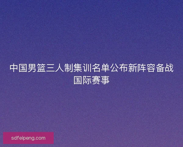 中国男篮三人制集训名单公布新阵容备战国际赛事 中国男篮三人制集训名单公布新阵容备战国际赛事