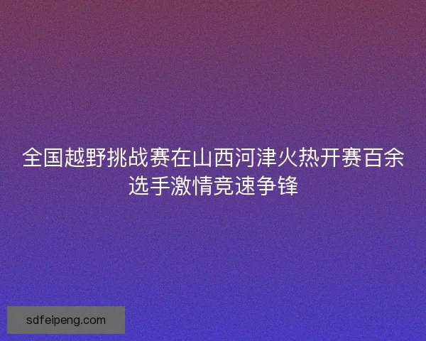 全国越野挑战赛在山西河津火热开赛百余选手激情竞速争锋