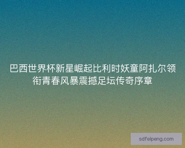 巴西世界杯新星崛起比利时妖童阿扎尔领衔青春风暴震撼足坛传奇序章