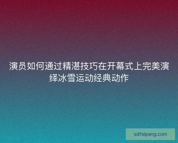 演员如何通过精湛技巧在开幕式上完美演绎冰雪运动经典动作