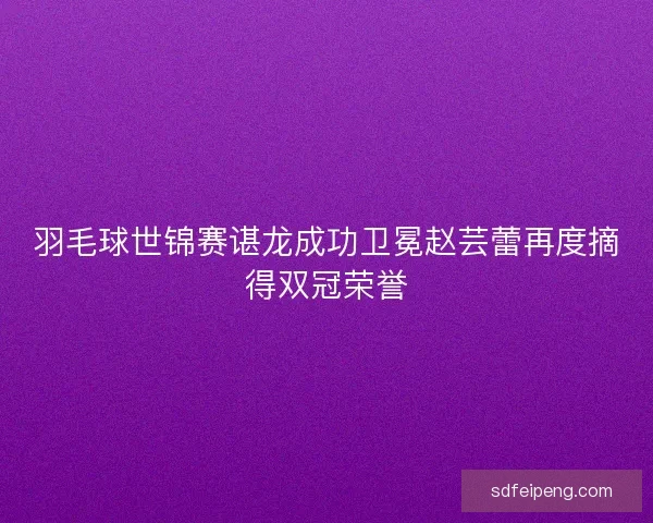 羽毛球世锦赛谌龙成功卫冕赵芸蕾再度摘得双冠荣誉