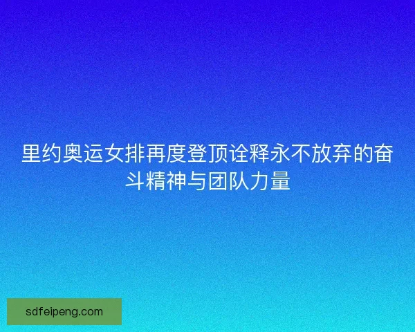 里约奥运女排再度登顶诠释永不放弃的奋斗精神与团队力量