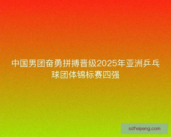 中国男团奋勇拼搏晋级2025年亚洲乒乓球团体锦标赛四强