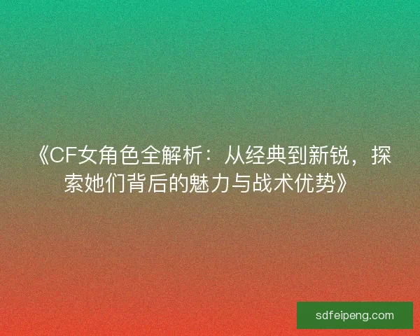 《CF女角色全解析:从经典到新锐,探索她们背后的魅力与战术优势》 《CF女角色全解析:从经典到新锐,探索她们背后的魅力与战术优势》